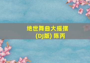 绝世舞曲大摇摆 (DJ版) 陈丙